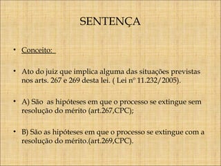 SENTENÇA
• Conceito:
• Ato do juiz que implica alguma das situações previstas
nos arts. 267 e 269 desta lei. ( Lei nº 11.232/2005).
• A) São as hipóteses em que o processo se extingue sem
resolução do mérito (art.267,CPC);
• B) São as hipóteses em que o processo se extingue com a
resolução do mérito.(art.269,CPC).

 