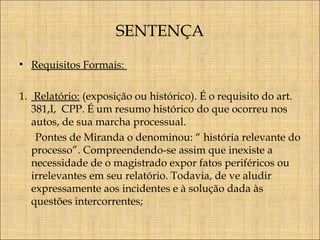 SENTENÇA
• Requisitos Formais:
1. Relatório: (exposição ou histórico). É o requisito do art.
381,I, CPP. É um resumo histórico do que ocorreu nos
autos, de sua marcha processual.
Pontes de Miranda o denominou: “ história relevante do
processo”. Compreendendo-se assim que inexiste a
necessidade de o magistrado expor fatos periféricos ou
irrelevantes em seu relatório. Todavia, de ve aludir
expressamente aos incidentes e à solução dada às
questões intercorrentes;

 