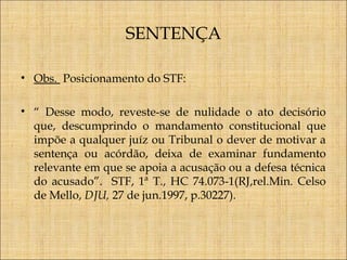 SENTENÇA
• Obs. Posicionamento do STF:
• “ Desse modo, reveste-se de nulidade o ato decisório
que, descumprindo o mandamento constitucional que
impõe a qualquer juíz ou Tribunal o dever de motivar a
sentença ou acórdão, deixa de examinar fundamento
relevante em que se apoia a acusação ou a defesa técnica
do acusado”. STF, 1ª T., HC 74.073-1(RJ,rel.Min. Celso
de Mello, DJU, 27 de jun.1997, p.30227).

 