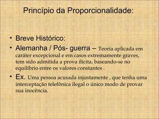 Princípio da Proporcionalidade:
• Breve Histórico:
• Alemanha / Pós- guerra –

Teoria aplicada em
caráter excepcional e em casos extremamente graves,
tem sido admitida a prova ilícita, baseando-se no
equilíbrio entre os valores constantes .

• Ex. Uma pessoa acusada injustamente , que tenha uma
interceptação telefônica ilegal o único modo de provar
sua inocência.

 