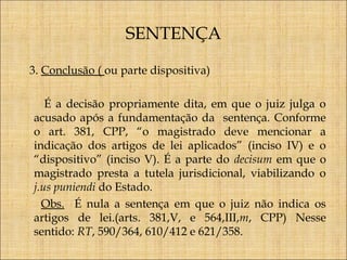 SENTENÇA
3. Conclusão ( ou parte dispositiva)
É a decisão propriamente dita, em que o juiz julga o
acusado após a fundamentação da sentença. Conforme
o art. 381, CPP, “o magistrado deve mencionar a
indicação dos artigos de lei aplicados” (inciso IV) e o
“dispositivo” (inciso V). É a parte do decisum em que o
magistrado presta a tutela jurisdicional, viabilizando o
j.us puniendi do Estado.
Obs. É nula a sentença em que o juiz não indica os
artigos de lei.(arts. 381,V, e 564,III,m, CPP) Nesse
sentido: RT, 590/364, 610/412 e 621/358.

 