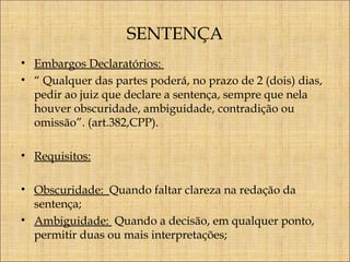 SENTENÇA
• Embargos Declaratórios:
• “ Qualquer das partes poderá, no prazo de 2 (dois) dias,
pedir ao juiz que declare a sentença, sempre que nela
houver obscuridade, ambiguidade, contradição ou
omissão”. (art.382,CPP).
• Requisitos:
• Obscuridade: Quando faltar clareza na redação da
sentença;
• Ambiguidade: Quando a decisão, em qualquer ponto,
permitir duas ou mais interpretações;

 