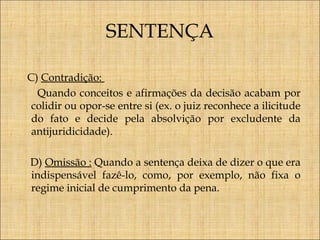 SENTENÇA
C) Contradição:
Quando conceitos e afirmações da decisão acabam por
colidir ou opor-se entre si (ex. o juiz reconhece a ilicitude
do fato e decide pela absolvição por excludente da
antijuridicidade).
D) Omissão : Quando a sentença deixa de dizer o que era
indispensável fazê-lo, como, por exemplo, não fixa o
regime inicial de cumprimento da pena.

 