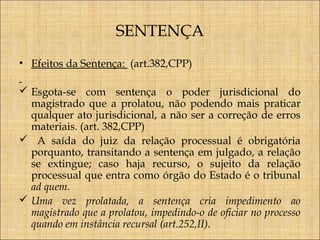 SENTENÇA
• Efeitos da Sentença: (art.382,CPP)
 Esgota-se com sentença o poder jurisdicional do
magistrado que a prolatou, não podendo mais praticar
qualquer ato jurisdicional, a não ser a correção de erros
materiais. (art. 382,CPP)
 A saída do juiz da relação processual é obrigatória
porquanto, transitando a sentença em julgado, a relação
se extingue; caso haja recurso, o sujeito da relação
processual que entra como órgão do Estado é o tribunal
ad quem.
 Uma vez prolatada, a sentença cria impedimento ao
magistrado que a prolatou, impedindo-o de oficiar no processo
quando em instância recursal (art.252,II).

 