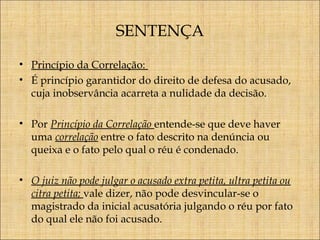 SENTENÇA
• Princípio da Correlação:
• É princípio garantidor do direito de defesa do acusado,
cuja inobservância acarreta a nulidade da decisão.
• Por Princípio da Correlação entende-se que deve haver
uma correlação entre o fato descrito na denúncia ou
queixa e o fato pelo qual o réu é condenado.
• O juiz não pode julgar o acusado extra petita, ultra petita ou
citra petita; vale dizer, não pode desvincular-se o
magistrado da inicial acusatória julgando o réu por fato
do qual ele não foi acusado.

 