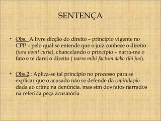 SENTENÇA
• Obs. A livre dicção do direito – princípio vigente no
CPP – pelo qual se entende que o juiz conhece o direito
(jura novit curia), chancelando o princípio – narra-me o
fato e te darei o direito ( narra mihi factum dabo tibi jus).
• Obs.2 : Aplica-se tal princípio no processo para se
explicar que o acusado não se defende da capitulação
dada ao crime na denúncia, mas sim dos fatos narrados
na referida peça acusatória.

 