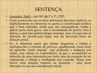 SENTENÇA
• Emendatio libelli – (art.383, §§ 1º e 2º, CPP)
• O juiz poderá dar aos eventos delituosos descritos explícita ou
implicitamente na denúncia ou queixa a classificação jurídica
que o bem entender, ainda que, em consequência, venha a
aplicar pena mais grave, sem a necessidade de prévia vista à
defesa, a qual não poderá alegar surpresa, uma vez que não se
defendia da classificação legal, mas da descrição fática da
infração penal.
• Ex. A denúncia narra que fulano empurrou a vítima e
arrebatou-lhe a corrente do pescoço, qualificando como furto
tal episódio. Nada impede seja proferida a sentença por
roubo, sem ofensa ao contraditório, já que o acusadonão se
defendia de uma imputação por furto, mas da acusação de ter
empurrado a vítima e arrebatado sua corrente. Nesse caso
houve uma simples emenda na acusação – uma mera
alteração na sua sua classificação inicial.

 
