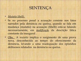 SENTENÇA
• Mutatio libelli:
• Se no processo penal a acusação consiste nos fatos
narrados pela denúncia ou queixa, quando se fala em
mudança (mutatio) na acusação (libelli) está-se falando
necessariamente, em modificação da descrição fática
constante da inaugural .
• Obs. A mutatio implica o surgimento de uma prova
nova, desconhecida ao tempo do oferecimento da
denúncia, levando a uma readequação dos episódios
delituosos relatados na denúncia ou queixa.

 