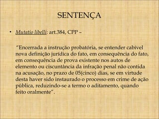 SENTENÇA
• Mutatio libelli: art.384, CPP –
“Encerrada a instrução probatória, se entender cabível
nova definição jurídica do fato, em consequência do fato,
em consequência de prova existente nos autos de
elemento ou ciscuntância da infração penal não contida
na acusação, no prazo de 05(cinco) dias, se em virtude
desta haver sido instaurado o processo em crime de ação
pública, reduzindo-se a termo o aditamento, quando
feito oralmente”.

 