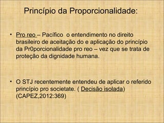Princípio da Proporcionalidade:
• Pro reo – Pacífico o entendimento no direito
brasileiro de aceitação do e aplicação do princípio
da Pr0porcionalidade pro reo – vez que se trata de
proteção da dignidade humana.

• O STJ recentemente entendeu de aplicar o referido
princípio pro societate. ( Decisão isolada)
(CAPEZ,2012:369)

 