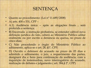 SENTENÇA
• Quanto ao procedimento: (Lei nº 11.689/2008)
• A) arts. 400 e 531, CPP –
• A.1) Audiência única – após as alegações finais , será
proferida a sentença;
• B) Encerrada a instrução probatória, se entender cabível nova
definição jurídica do fato, caberá ao Ministério Público aditar
oralmente ou por escrito a denúncia ou queixa, no prazo de
cinco dias;
• C) Não procedendo o órgão do Ministério Público ao
aditamento, aplica-se o art. 28, §1º, CPP;
• D) Ouvido o defensor do acusado no prazo de 05 dias e
admitido o aditamento, o juiz, a requerimento das partes,
designará dia e hora para continuação da audiência, com a
inquirição de testemunhas, novo interrogatório do acusado,
realização de debates e julgamento.( art. 384,§ 2º, CPP)

 