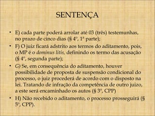 SENTENÇA
• E) cada parte poderá arrolar até 03 (três) testemunhas,
no prazo de cinco dias (§ 4º, 1ª parte);
• F) O juiz ficará adstrito aos termos do aditamento, pois,
o MP é o dominus litis, definindo os termo das acusação
(§ 4º, segunda parte);
• G) Se, em consequência do aditamento, houver
possibilidade de proposta de suspensão condicional do
processo, o juiz procederá de acordo com o disposto na
lei. Tratando de infração da competência de outro juizo,
a este será encaminhado os autos (§ 3º, CPP)
• H) Não recebido o aditamento, o processo prosseguirá (§
5º, CPP).

 