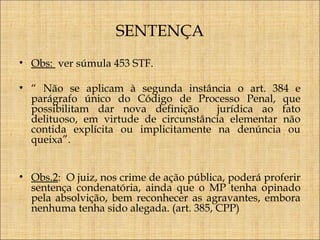 SENTENÇA
• Obs: ver súmula 453 STF.
• “ Não se aplicam à segunda instância o art. 384 e
parágrafo único do Código de Processo Penal, que
possibilitam dar nova definição
jurídica ao fato
delituoso, em virtude de circunstância elementar não
contida explícita ou implicitamente na denúncia ou
queixa”.
• Obs.2: O juiz, nos crime de ação pública, poderá proferir
sentença condenatória, ainda que o MP tenha opinado
pela absolvição, bem reconhecer as agravantes, embora
nenhuma tenha sido alegada. (art. 385, CPP)

 