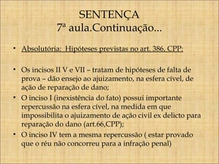 SENTENÇA
7ª aula.Continuação...
• Absolutória: Hipóteses previstas no art. 386, CPP:
• Os incisos II V e VII – tratam de hipóteses de falta de
prova – dão ensejo ao ajuizamento, na esfera cível, de
ação de reparação de dano;
• O inciso I (inexistência do fato) possui importante
repercussão na esfera cível, na medida em que
impossibilita o ajuizamento de ação civil ex delicto para
reparação do dano (art.66,CPP);
• O inciso IV tem a mesma repercussão ( estar provado
que o réu não concorreu para a infração penal)

 