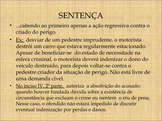 SENTENÇA
• ...cabendo ao primeiro apenas a ação regressiva contra o
criado do perigo.
• Ex: desviar de um pedestre imprudente, o motorista
destrói um carro que estava regularmente estacionado.
Apesar de beneficiar-se do estado de necessitade na
esfera criminal, o motorista deverá indenizar o dono do
veículo destruído, para depois voltar-se contra o
pedestre criador da situação de perigo. Não está livre de
uma demanda cível.
• No inciso IV, 2ª parte, autoriza a absolvição do acusado:
quando houver fundada dúvida sobre a existência de
circunstância que excluam o crime ou isentem o réu de pena.
Nesse caso, o ofendido não estará impedido de discutir
eventual indenização por perdas e danos.

 
