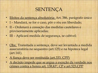 SENTENÇA
• Efeitos da sentença absolutória: Art. 386, parágrafo único
• I – Mandará, se for o caso, pôr o réu em liberdade;
• II – Ordenará a cessação das medidas cautelares e
provisoriamente aplicadas;
• III – Aplicará medida de segurança, se cabível;
• Obs: Transitada a sentença, deve ser levantada a medida
assecuratória no sequestro (art.125) e na hipoteca legal
(art.141).
• A fiança deve ser restituída (art.333, CPP)
• A decisão impede que se argua a exceção da verdade nos
crimes contra a honra art. 138,§3º, CP e art.523,CPP

 
