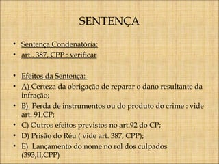 SENTENÇA
• Sentença Condenatória:
• art,. 387, CPP : verificar
• Efeitos da Sentença:
• A) Certeza da obrigação de reparar o dano resultante da
infração;
• B) Perda de instrumentos ou do produto do crime : vide
art. 91,CP;
• C) Outros efeitos previstos no art.92 do CP;
• D) Prisão do Réu ( vide art. 387, CPP);
• E) Lançamento do nome no rol dos culpados
(393,II,CPP)

 