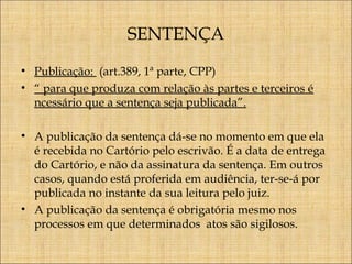 SENTENÇA
• Publicação: (art.389, 1ª parte, CPP)
• “ para que produza com relação às partes e terceiros é
ncessário que a sentença seja publicada”.
• A publicação da sentença dá-se no momento em que ela
é recebida no Cartório pelo escrivão. É a data de entrega
do Cartório, e não da assinatura da sentença. Em outros
casos, quando está proferida em audiência, ter-se-á por
publicada no instante da sua leitura pelo juiz.
• A publicação da sentença é obrigatória mesmo nos
processos em que determinados atos são sigilosos.

 
