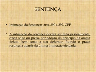 SENTENÇA
• Intimação da Sentença: arts. 390 a 392, CPP
• A intimação da sentença deverá ser feita pessoalmente,
esteja solto ou preso, por adoção do princípio da ampla
defesa, bem como a seu defensor, fluindo o prazo
recursal a apartir da última intimação efetuada.

 