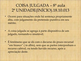COISA JULGADA – 8ª aula
2ª UNIDADE(INÍCIO).18.10.013
• Ocorre para situações onde há sentença propriamente
dita, com julgamento da pretensão punitiva em seu
mérito.
• A coisa julgada se agrega à parte dispositiva de um
julgado, tornando-o imutável;
• É fenômeno que se dá com o decurso do prazo recursal
“em branco” ( in albis), sem que as partes interponham o
recurso cabível, ou tendo havido recurso, após a
apreciação deste.

 