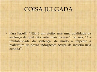 COISA JULGADA

• Para Pacelli: “Não é um efeito, mas uma qualidade da
sentença da qual não caiba mais recurso”, ou seja, “é a
imutabilidade da sentença, de modo a impedir a
reabertura de novas indagações acerca da matéria nela
contida”.

 