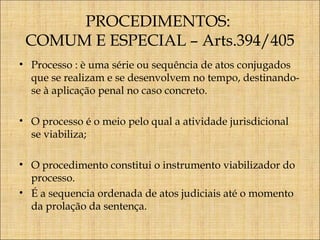 PROCEDIMENTOS:
COMUM E ESPECIAL – Arts.394/405
• Processo : è uma série ou sequência de atos conjugados
que se realizam e se desenvolvem no tempo, destinandose à aplicação penal no caso concreto.
• O processo é o meio pelo qual a atividade jurisdicional
se viabiliza;
• O procedimento constitui o instrumento viabilizador do
processo.
• É a sequencia ordenada de atos judiciais até o momento
da prolação da sentença.

 