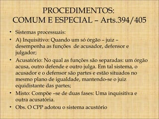 PROCEDIMENTOS:
COMUM E ESPECIAL – Arts.394/405
• Sistemas processuais:
• A) Inquisitivo: Quando um só órgão – juiz –
desempenha as funções de acusador, defensor e
julgador;
• Acusatório: No qual as funções são separadas: um órgão
acusa, outro defende e outro julga. Em tal sistema, o
acusador e o defensor são partes e estão situados no
mesmo plano de igualdade, mantendo-se o juiz
equidistante das partes;
• Misto: Compõe –se de duas fases: Uma inquisitiva e
outra acusatória.
• Obs. O CPP adotou o sistema acustório

 