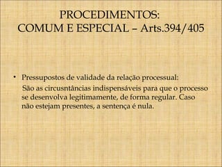 PROCEDIMENTOS:
COMUM E ESPECIAL – Arts.394/405

• Pressupostos de validade da relação processual:
São as circusntâncias indispensáveis para que o processo
se desenvolva legitimamente, de forma regular. Caso
não estejam presentes, a sentença é nula.

 