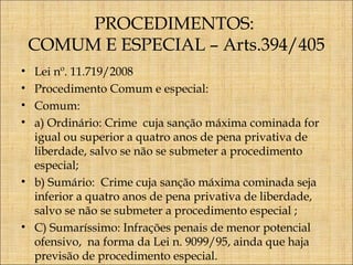 PROCEDIMENTOS:
COMUM E ESPECIAL – Arts.394/405
Lei nº. 11.719/2008
Procedimento Comum e especial:
Comum:
a) Ordinário: Crime cuja sanção máxima cominada for
igual ou superior a quatro anos de pena privativa de
liberdade, salvo se não se submeter a procedimento
especial;
• b) Sumário: Crime cuja sanção máxima cominada seja
inferior a quatro anos de pena privativa de liberdade,
salvo se não se submeter a procedimento especial ;
• C) Sumaríssimo: Infrações penais de menor potencial
ofensivo, na forma da Lei n. 9099/95, ainda que haja
previsão de procedimento especial.
•
•
•
•

 