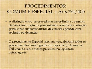 PROCEDIMENTOS:
COMUM E ESPECIAL – Arts.394/405
• A distinção entre os procedimentos ordinário e sumário
dar-se-á em função da pena máxima cominada á infração
penal e não mais em virtude de esta ser apenada com
reclusão ou detenção.
• O procedimento Especial , por sua vez, abarcará todos os
procedimentos com regramento específico, tal como o
Tribunal do Juri e outros previstos na legislação
extravagante.

 