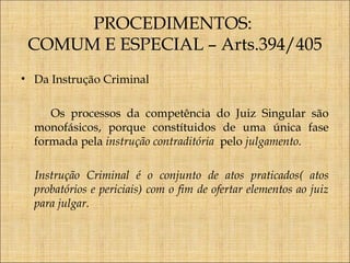 PROCEDIMENTOS:
COMUM E ESPECIAL – Arts.394/405
• Da Instrução Criminal
Os processos da competência do Juiz Singular são
monofásicos, porque constítuidos de uma única fase
formada pela instrução contraditória pelo julgamento.
Instrução Criminal é o conjunto de atos praticados( atos
probatórios e periciais) com o fim de ofertar elementos ao juiz
para julgar.

 