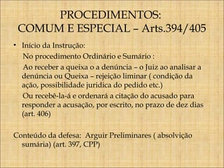 PROCEDIMENTOS:
COMUM E ESPECIAL – Arts.394/405
• Início da Instrução:
No procedimento Ordinário e Sumário :
Ao receber a queixa o a denúncia – o Juiz ao analisar a
denúncia ou Queixa – rejeição liminar ( condição da
ação, possibilidade juridica do pedido etc.)
Ou recebê-la-á e ordenará a citação do acusado para
responder a acusação, por escrito, no prazo de dez dias
(art. 406)
Conteúdo da defesa: Arguir Preliminares ( absolvição
sumária) (art. 397, CPP)

 