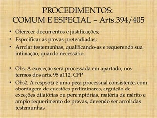 PROCEDIMENTOS:
COMUM E ESPECIAL – Arts.394/405
• Oferecer documentos e justificações;
• Especificar as provas pretendiadas;
• Arrolar testemunhas, qualificando-as e requerendo sua
intimação, quando necessário.
• Obs. A execeção será processada em apartado, nos
termos dos arts. 95 a112, CPP
• Obs2. A respsota é uma peça processual consistente, com
abordagem de questões preliminares, arguição de
exceções dilatórias ou peremptórias, matéria de mérito e
amplo requerimento de provas, devendo ser arroladas
testemunhas

 