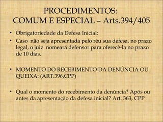 PROCEDIMENTOS:
COMUM E ESPECIAL – Arts.394/405
• Obrigatoriedade da Defesa Inicial:
• Caso não seja apresentada pelo réu sua defesa, no prazo
legal, o juiz nomeará defensor para oferecê-la no prazo
de 10 dias.
• MOMENTO DO RECEBIMENTO DA DENÚNCIA OU
QUEIXA: (ART.396,CPP)
• Qual o momento do recebimento da denúncia? Após ou
antes da apresentação da defesa inicial? Art. 363, CPP

 
