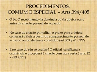 PROCEDIMENTOS:
COMUM E ESPECIAL – Arts.394/405
• O bs. O recebimento da denúncia ou da queixa ocrre
antes da citação pessoal do acusado.
• No caso de citação por edital, o prazo para a defesa
começará a fluir a partir do comparecimento pessoal do
acusado ou do defensor constitído (art.363,§ 4º, CPP)
• E no caso do réu se ocultar? O oficial certificará a
ocorrência e procederá à citação com hora certa ( arts. 22
a 229, CPC)

 