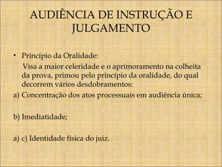 AUDIÊNCIA DE INSTRUÇÃO E
JULGAMENTO
• Princípio da Oralidade:
Visa a maior celeridade e o aprimoramento na colheita
da prova, primou pelo princípio da oralidade, do qual
decorrem vários desdobramentos:
a) Concentração dos atos processuais em audiência única;
b) Imediatidade;
a) c) Identidade física do juiz.

 
