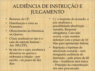 AUDIÊNCIA DE INSTRUÇÃO E
JULGAMENTO
• Remessa do I.P;
• Distribuição e vista ao
Promotor;
• Oferecimento da Denúncia
ou Queixa;
• O Juiz analisará se não é o
caso de rejeição liminar –
Art. 395,CPP);
• Se não for o caso, receberá a
denuncia ou queixa e
ordenará a citação – por
escrito – no prazo de dez
dias

• C/ o resposta do acusado, o
juiz analisará a
possibilidade absolvição
sumária. Resposta
obrigatória. Caso não
ocorra, o juiz nomeia
defensor com o prazo de 10
dias para apresentar defesa;
• Rejeitada a hipótese de
absolvição sumária – será
designada audiência de
Instrução – pelo prazo de 60
dias – Audiência será única
– Princípio da concentração
dos atos processuais.

 
