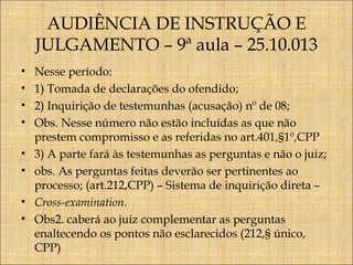 AUDIÊNCIA DE INSTRUÇÃO E
JULGAMENTO – 9ª aula – 25.10.013
•
•
•
•
•
•
•
•

Nesse período:
1) Tomada de declarações do ofendido;
2) Inquirição de testemunhas (acusação) nº de 08;
Obs. Nesse número não estão incluídas as que não
prestem compromisso e as referidas no art.401,§1º,CPP
3) A parte fará às testemunhas as perguntas e não o juiz;
obs. As perguntas feitas deverão ser pertinentes ao
processo; (art.212,CPP) – Sistema de inquirição direta –
Cross-examination.
Obs2. caberá ao juiz complementar as perguntas
enaltecendo os pontos não esclarecidos (212,§ único,
CPP)

 