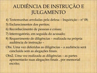 AUDIÊNCIA DE INSTRUÇÃO E
JULGAMENTO
4) Testemunhas arroladas pela defesa – Inquirição – nº 08;
5) Esclarecimentos dos peritos;
6) Reconhecimento de pessoas e coisas;
7) Interrogatório, em seguida do acusado;
8) Requerimento de diligências – realizada na própria
audiência de instrução –
Obs. Uma vez deferidas as diligências – a audiência será
concluída sem as alegações finais.
Obs2. Uma vez realizada as diligências – as partes
apresentarão suas alegações finais , por memorial
escrito;

 