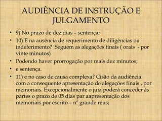 AUDIÊNCIA DE INSTRUÇÃO E
JULGAMENTO
• 9) No prazo de dez dias – sentença;
• 10) E na ausência de requerimento de diligências ou
indeferimento? Seguem as alegações finais ( orais - por
vinte minutos)
• Podendo haver prorrogação por mais dez minutos;
• e sentença.
• 11) e no caso de causa complexa? Cisão da audiência
com a consequente apresentação de alegações finais , por
memoriais. Excepcionalmente o juiz poderá conceder às
partes o prazo de 05 dias par aapresentação dos
memoriais por escrito – nº grande réus;

 