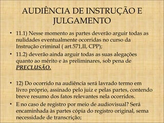 AUDIÊNCIA DE INSTRUÇÃO E
JULGAMENTO
• 11.1) Nesse momento as partes deverão arguir todas as
nulidades eventualmente ocorridas no curso da
Instrução criminal ( art.571,II, CPP);
• 11.2) deverão ainda arguir todas as suas alegações
quanto ao mérito e às preliminares, sob pena de
PRECLUSÃO.
• 12) Do ocorrido na audiência será lavrado termo em
livro próprio, assinado pelo juiz e pelas partes, contendo
breve resumo dos fatos relevantes nela ocorridos.
• E no caso de registro por meio de audiovisual? Será
encaminhada às partes cópia do registro original, sema
necessidade de transcrição;

 