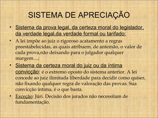 SISTEMA DE APRECIAÇÃO
• Sistema da prova legal, da certeza moral do legislador,
da verdade legal,da verdade formal ou tarifado:
• A lei impõe ao juiz o rigoroso acatamento a regras
preestabelecidas, as quais atribuem, de antemão, o valor de
cada prova,não deixando para o julgador qualquer
margem....;

• Sistema da certeza moral do juiz ou da íntima
convicção: é o extremo oposto do sistema anterior. A lei

concede ao juiz ilimitada liberdade para decidir como quiser,
não fixando qualquer regra de valoração das provas. Sua
convicção íntima, é o que basta.
• Exceção: Júri. Decisão dos jurados não necessitam de
fundamentação.

 