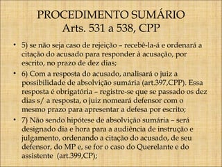 PROCEDIMENTO SUMÁRIO
Arts. 531 a 538, CPP
• 5) se não seja caso de rejeição – recebê-la-á e ordenará a
citação do acusado para responder à acusação, por
escrito, no prazo de dez dias;
• 6) Com a resposta do acusado, analisará o juiz a
possibilidade de absolvição sumária (art.397,CPP). Essa
resposta é obrigatória – registre-se que se passado os dez
dias s/ a resposta, o juiz nomeará defensor com o
mesmo prazo para apresentar a defesa por escrito;
• 7) Não sendo hipótese de absolvição sumária – será
designado dia e hora para a audiência de instrução e
julgamento, ordenando a citação do acusado, de seu
defensor, do MP e, se for o caso do Querelante e do
assistente (art.399,CP);

 