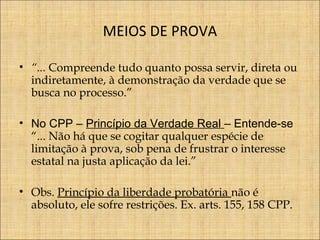 MEIOS DE PROVA
• “... Compreende tudo quanto possa servir, direta ou
indiretamente, à demonstração da verdade que se
busca no processo.”
• No CPP – Princípio da Verdade Real – Entende-se
“... Não há que se cogitar qualquer espécie de
limitação à prova, sob pena de frustrar o interesse
estatal na justa aplicação da lei.”
• Obs. Princípio da liberdade probatória não é
absoluto, ele sofre restrições. Ex. arts. 155, 158 CPP.

 