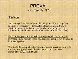 PROVA
Arts.155 / 250 CPP

• Conceito:
•

“ Do latim probatio, é o conjunto de atos praticados pelas partes,
pelo juiz, e por terceiros, destinados a levar ao meagistrado a
convicção acerca da existência ou inexistência de um fato,da
falsidade ou veracidade de uma afirmação”. (CAPEZ,2012:360)

•

Obs. Trata-se, portanto, de todo e qualquer meio de percepção
empregado pelo homem com a finalidade de comprovar a verdade
de uma alegação.

•

“ Conjunto de atos praticados pelas partes,por terceiros, e até pelo
juiz para averiguar a verdade e formar a convicção deste
último”(TORNAGHI, 1988:265)

 