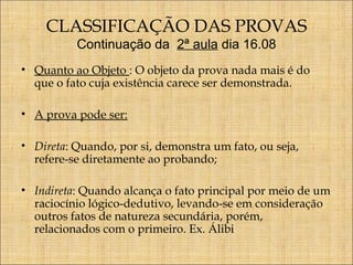 CLASSIFICAÇÃO DAS PROVAS
Continuação da 2ª aula dia 16.08

• Quanto ao Objeto : O objeto da prova nada mais é do
que o fato cuja existência carece ser demonstrada.
• A prova pode ser:
• Direta: Quando, por si, demonstra um fato, ou seja,
refere-se diretamente ao probando;
• Indireta: Quando alcança o fato principal por meio de um
raciocínio lógico-dedutivo, levando-se em consideração
outros fatos de natureza secundária, porém,
relacionados com o primeiro. Ex. Álibi

 