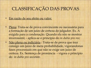 CLASSIFICAÇÃO DAS PROVAS
• Em razão de seu efeito ou valor:
• Plena: Trata-se de prova convincente ou necessária para
a formação de um juízo de certeza do julgador. Ex. A
exigida para a condenação. Quando ela não se mostrar
inverossíml, - aplica-se o princípio do in dubio pro reo;
• Não plena ou indiciária : Trata-se de prova que traz
consigo um juizo de mera probabilidade, vigorandonas
fases processuais em que não se exige um juízo de
certeza. Ex. Sentença de pronúncia - vigora o princípio
do in dubio pro societate.

 