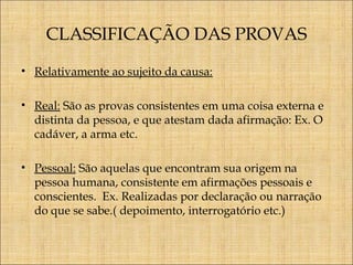 CLASSIFICAÇÃO DAS PROVAS
• Relativamente ao sujeito da causa:
• Real: São as provas consistentes em uma coisa externa e
distinta da pessoa, e que atestam dada afirmação: Ex. O
cadáver, a arma etc.
• Pessoal: São aquelas que encontram sua origem na
pessoa humana, consistente em afirmações pessoais e
conscientes. Ex. Realizadas por declaração ou narração
do que se sabe.( depoimento, interrogatório etc.)

 