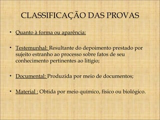 CLASSIFICAÇÃO DAS PROVAS
• Quanto à forma ou aparência:
• Testemunhal: Resultante do depoimento prestado por
sujeito estranho ao processo sobre fatos de seu
conhecimento pertinentes ao litígio;
• Documental: Produzida por meio de documentos;
• Material : Obtida por meio químico, físico ou biológico.

 