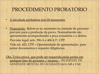 PROCEDIMENTO PROBATÓRIO
• A atividade probatória tem 04 momentos:
• Proposição: Refere-se ao momento ou instante do processo
previsto para a produção da prova. Normalmente são
apresentadas acompanhando a peça acusatória e a defesa.
Previsão legal: arts. 396-A e 406 § 3º, CPP.
Vide art. 422, CPP – Oportunidade de apresentação para
juntar documentos e requerer diligências.
Obs. Única prova que pode ser requerida pelas partes em
qualquer fase do processo / recurso : INCIDENTE DE
SANIDADE MENTAL DO ACUSADO.(arts.148 a 154)

 